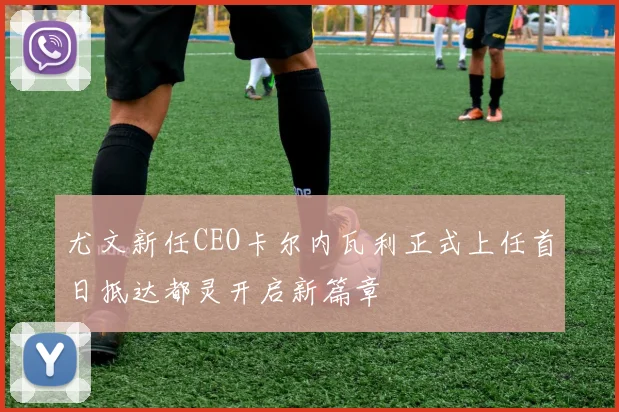 尤文新任CEO卡尔内瓦利正式上任首日抵达都灵开启新篇章