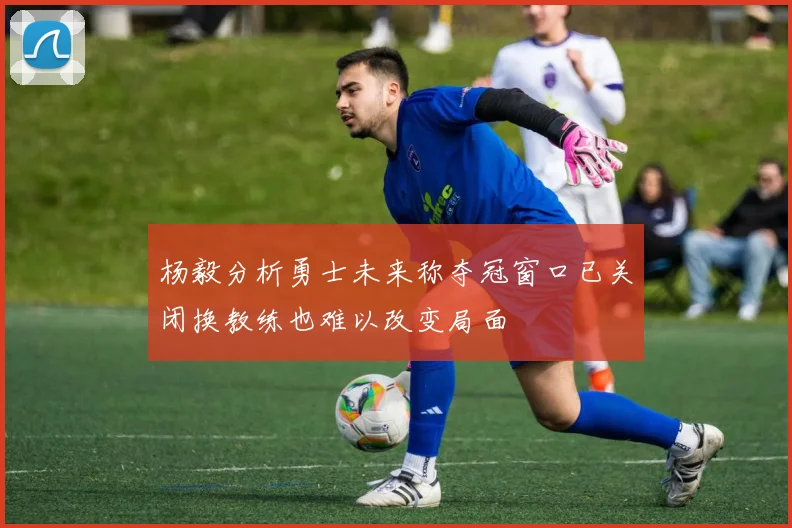 杨毅分析勇士未来称夺冠窗口已关闭换教练也难以改变局面