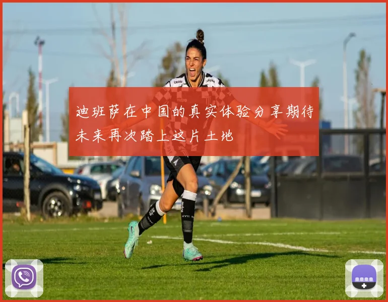迪班萨在中国的真实体验分享期待未来再次踏上这片土地
