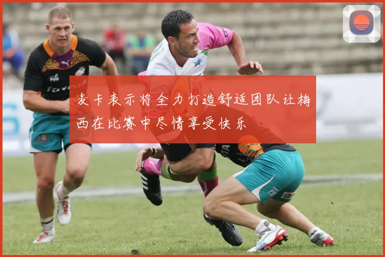 麦卡表示将全力打造舒适团队让梅西在比赛中尽情享受快乐