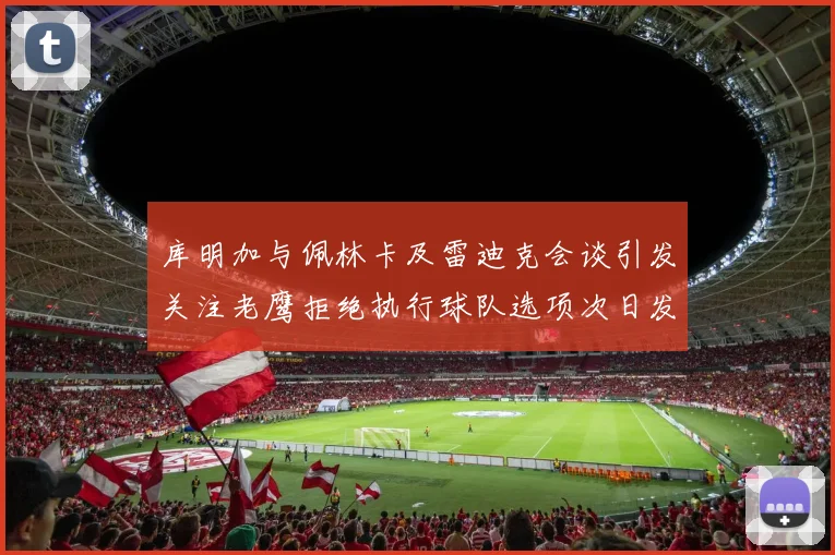 库明加与佩林卡及雷迪克会谈引发关注老鹰拒绝执行球队选项次日发生