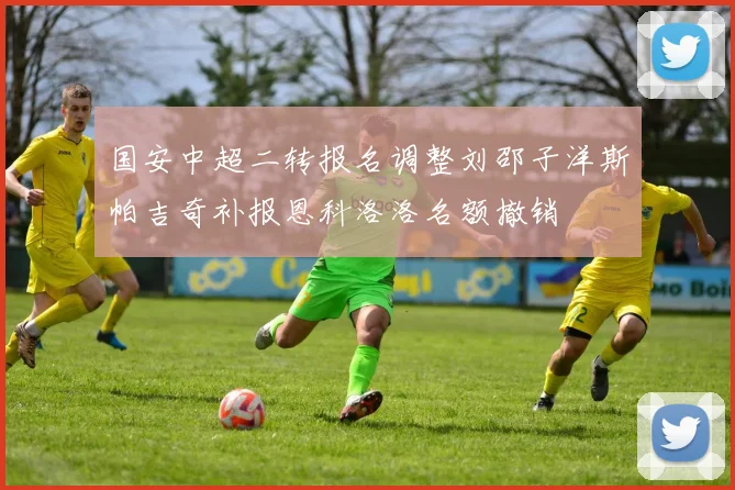 国安中超二转报名调整刘邵子洋斯帕吉奇补报恩科洛洛名额撤销