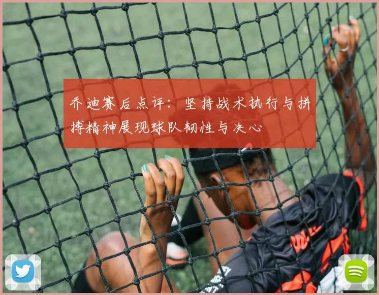 乔迪赛后点评：坚持战术执行与拼搏精神展现球队韧性与决心