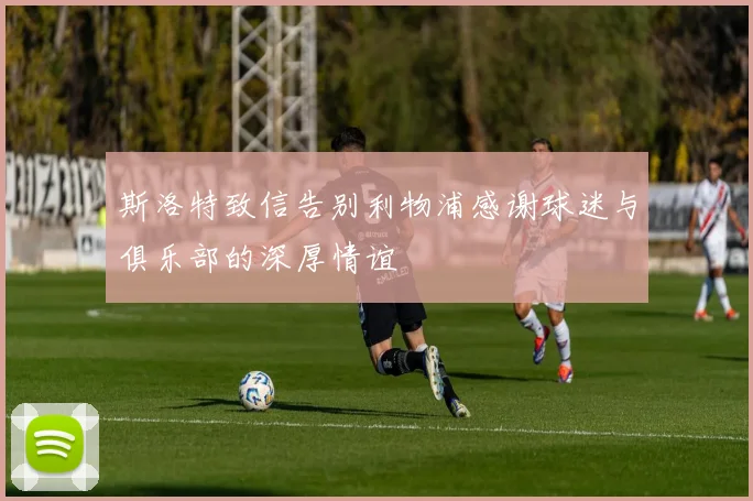 斯洛特致信告别利物浦感谢球迷与俱乐部的深厚情谊
