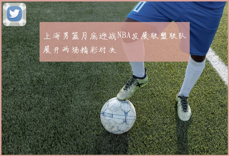 上海男篮月底迎战NBA发展联盟联队展开两场精彩对决
