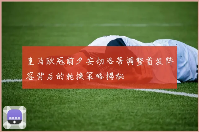 皇马欧冠前夕安切洛蒂调整首发阵容背后的轮换策略揭秘