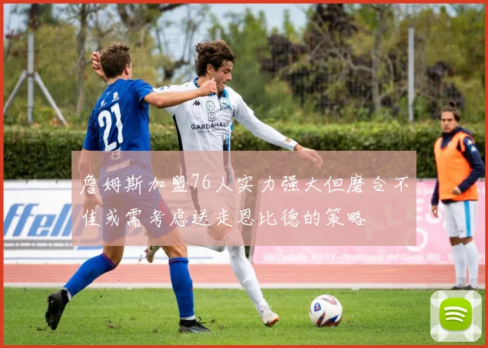 詹姆斯加盟76人实力强大但磨合不佳或需考虑送走恩比德的策略