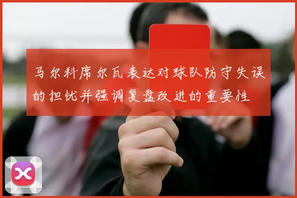 马尔科席尔瓦表达对球队防守失误的担忧并强调复盘改进的重要性