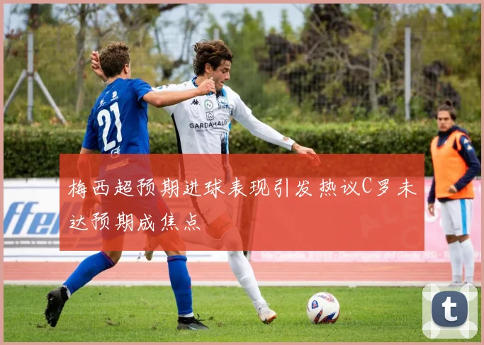 梅西超预期进球表现引发热议C罗未达预期成焦点