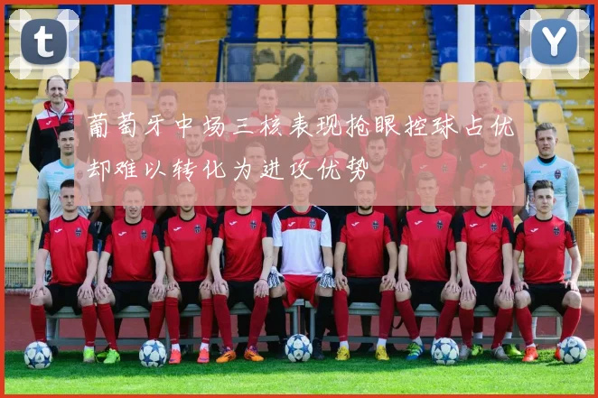葡萄牙中场三核表现抢眼控球占优却难以转化为进攻优势