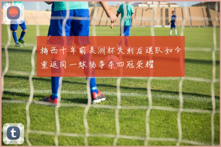 梅西十年前美洲杯失利后退队如今重返同一球场争夺四冠荣耀