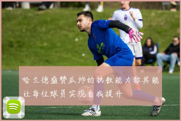 哈兰德盛赞瓜帅的执教能力称其能让每位球员实现自我提升