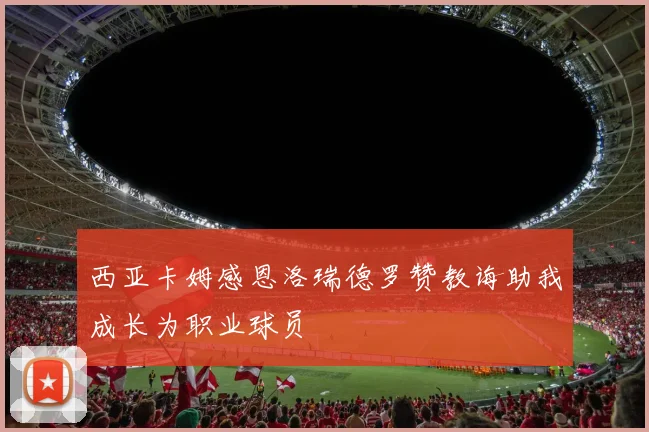 西亚卡姆感恩洛瑞德罗赞教诲助我成长为职业球员