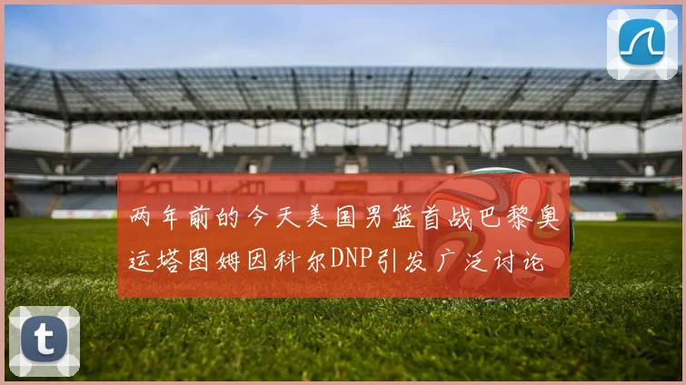 两年前的今天美国男篮首战巴黎奥运塔图姆因科尔DNP引发广泛讨论