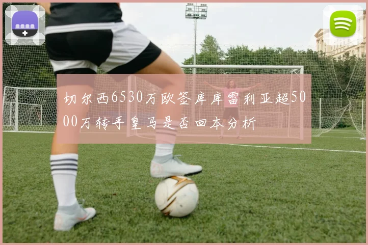 切尔西6530万欧签库库雷利亚超5000万转手皇马是否回本分析