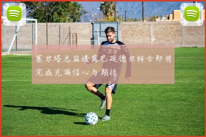 塞尔塔总监透露巴延德尔转会即将完成充满信心与期待