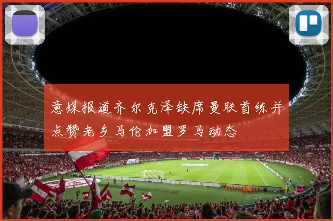 意媒报道齐尔克泽缺席曼联首练并点赞老乡马伦加盟罗马动态