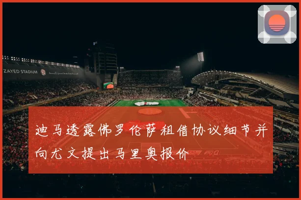 迪马透露佛罗伦萨租借协议细节并向尤文提出马里奥报价