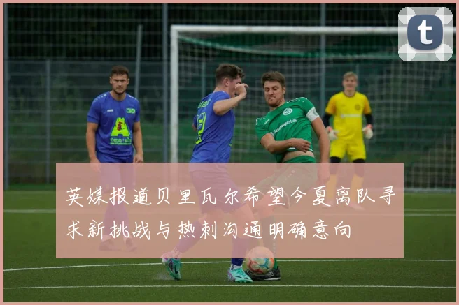英媒报道贝里瓦尔希望今夏离队寻求新挑战与热刺沟通明确意向