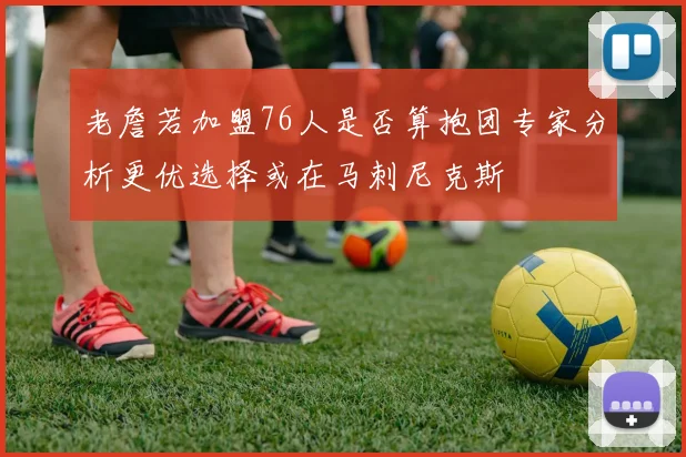 老詹若加盟76人是否算抱团专家分析更优选择或在马刺尼克斯
