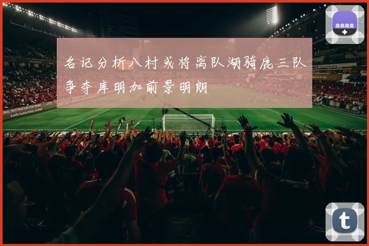 名记分析八村或将离队湖骑鹿三队争夺库明加前景明朗