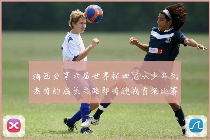 梅西分享六届世界杯回忆从少年到老将的成长之路即将迎战首场比赛