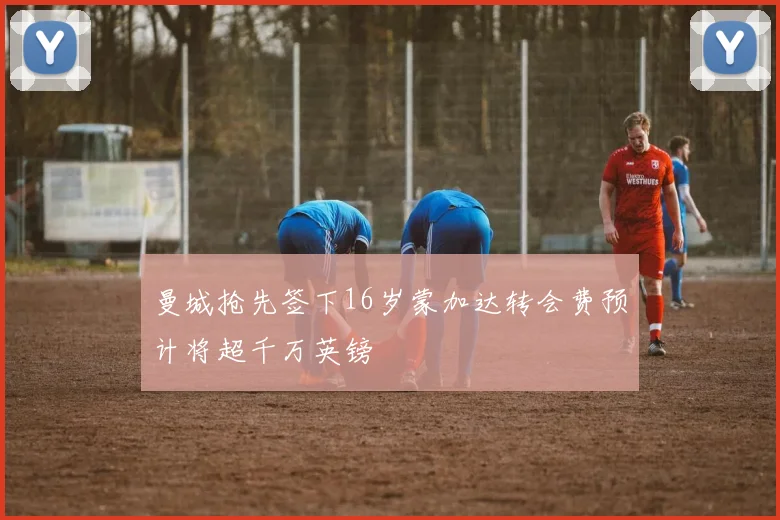 曼城抢先签下16岁蒙加达转会费预计将超千万英镑