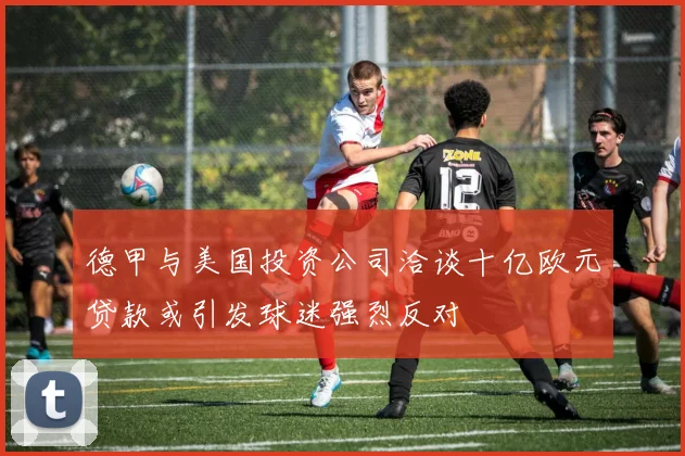 德甲与美国投资公司洽谈十亿欧元贷款或引发球迷强烈反对