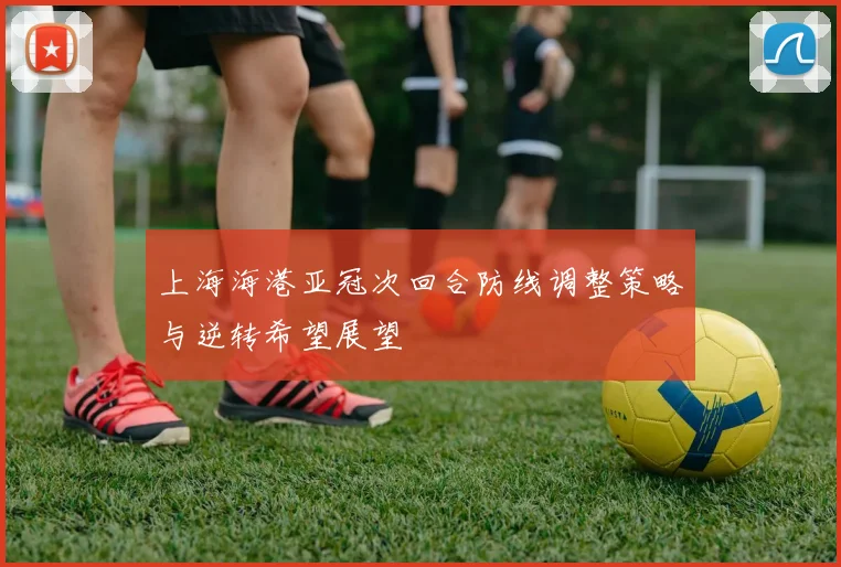 上海海港亚冠次回合防线调整策略与逆转希望展望